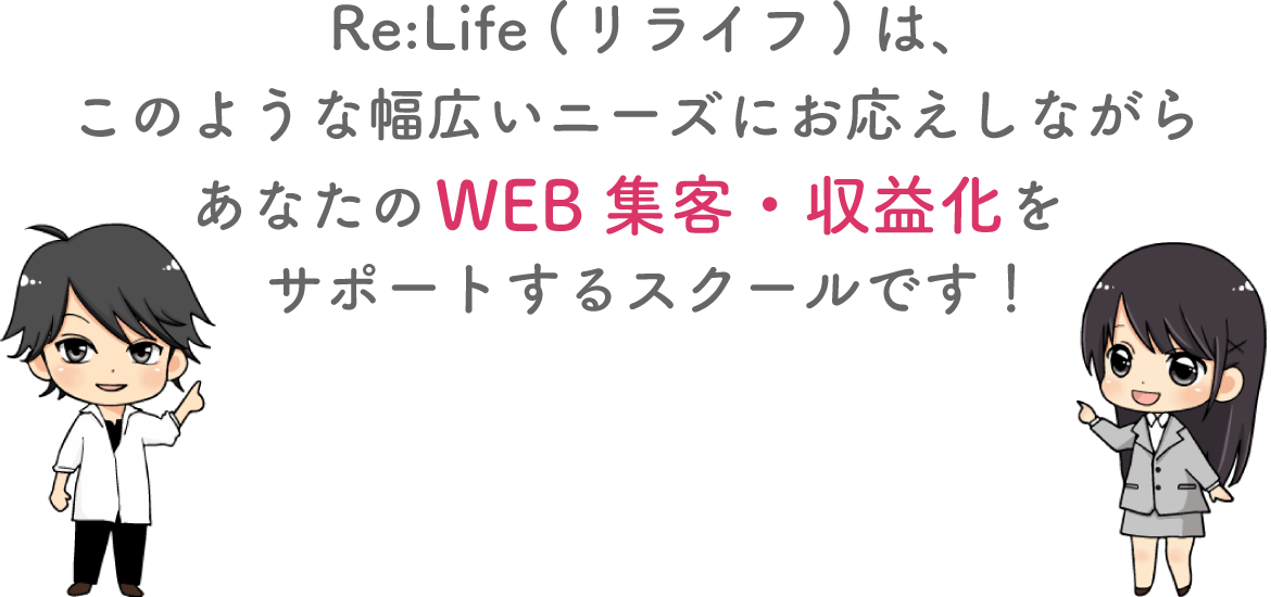 Re:Life (リライフ)は、このような幅広いニーズにお応えしながらあなたのWEB集客・収益化を サポートするスクールです！