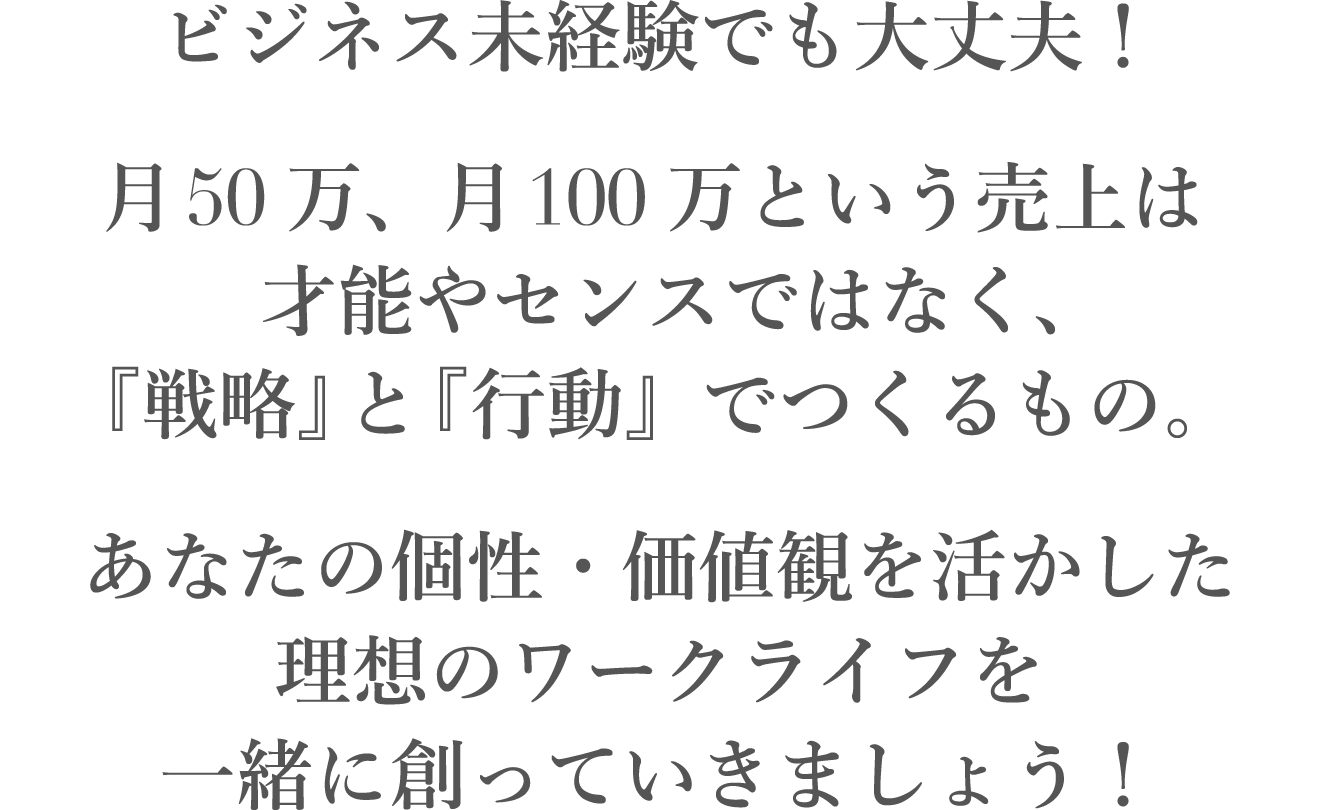 ビジネス未経験でも大丈夫！月50万、月100万という売上は才能やセンスではなく「戦略」と「行動」でつくるもの。あなたの人生・価値観を活かした理想のビジネスライフを二人三脚で創っていきましょう！