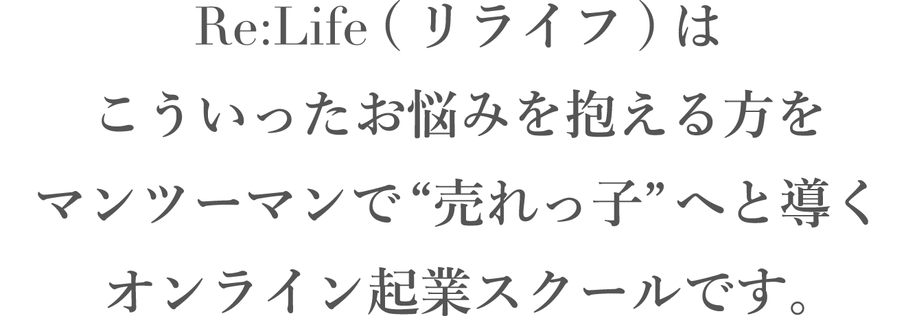 Re:Life (リライフ)は、こういったお悩みを抱える方をマンツーマンで“売れっ子”へと導く、オンライン起業スクールです。
